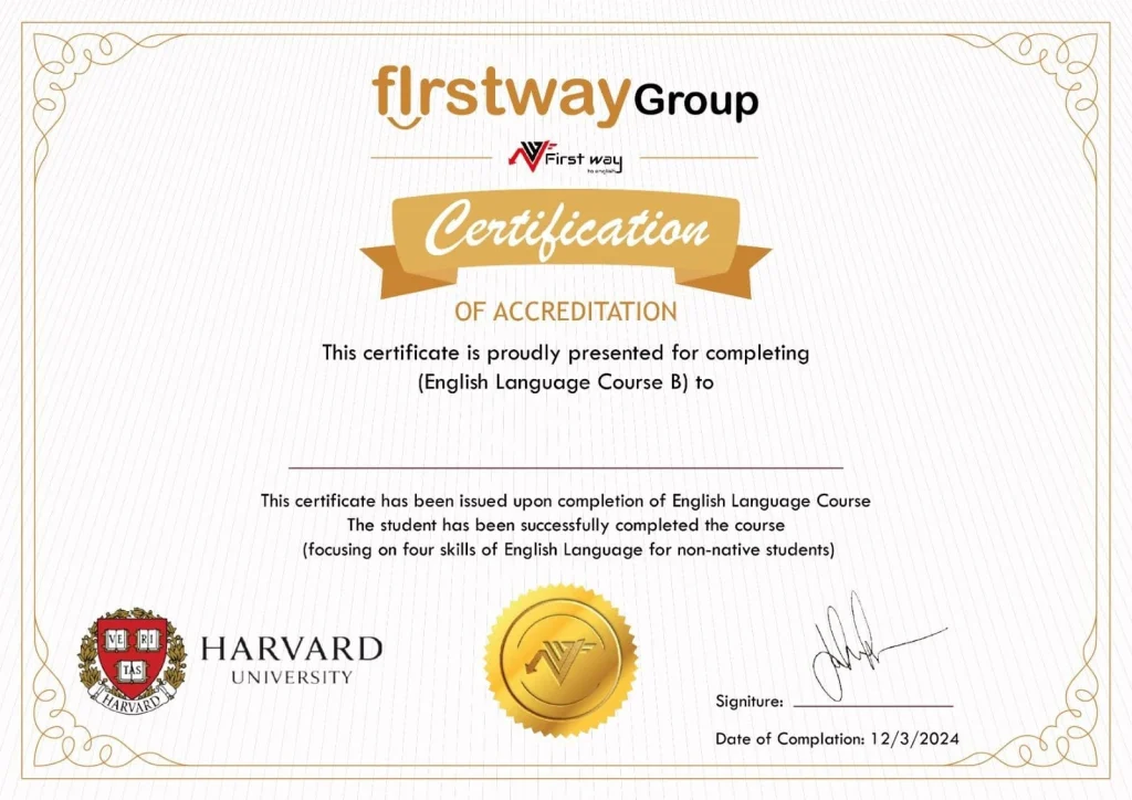 شهادة إتمام دورة اللغة الإنجليزية (المستوى B) مقدمة من "Firstway Group" بالتعاون مع جامعة هارفارد، تؤكد إكمال الطالب بنجاح المهارات الأربع الأساسية للغة الإنجليزية. تتضمن الشهادة ختم الاعتماد وتوقيع المسؤول مع تاريخ الإكمال 12/3/2024. شهادة اعتماد مقدمة من مجلس اعتماد إعداد المعلمين (CAEP) إلى "School of Education - Firstway To English New York"، تؤكد استيفاء المعايير على المستويين الأساسي والمتقدم، بتاريخ 20 أبريل 2006، موقعة من الرئيس "Christopher Koch". شهادة اعتماد مقدمة من NEASC (رابطة نيو إنجلاند للمدارس والكليات) إلى معهد First Way to English، تؤكد استيفاء متطلبات الاعتماد في التعليم الدولي، مُنحت في ربيع عام 2021 وموقعة من الرئيس التنفيذي "Carmen C. Staples".